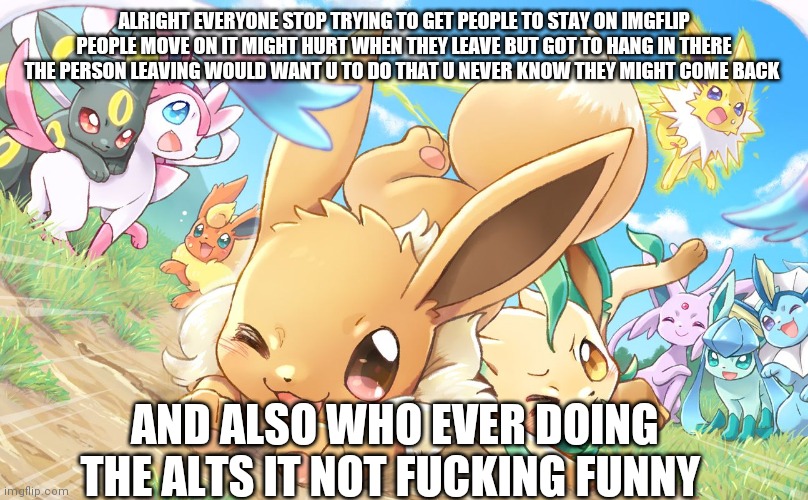 Evee gang | ALRIGHT EVERYONE STOP TRYING TO GET PEOPLE TO STAY ON IMGFLIP PEOPLE MOVE ON IT MIGHT HURT WHEN THEY LEAVE BUT GOT TO HANG IN THERE
THE PERSON LEAVING WOULD WANT U TO DO THAT U NEVER KNOW THEY MIGHT COME BACK; AND ALSO WHO EVER DOING THE ALTS IT NOT FUCKING FUNNY | image tagged in evee gang | made w/ Imgflip meme maker