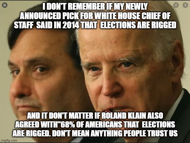 Elections are Rigged | I DON'T REMEMBER IF MY NEWLY ANNOUNCED PICK FOR WHITE HOUSE CHIEF OF STAFF  SAID IN 2014 THAT  ELECTIONS ARE RIGGED; AND IT DON'T MATTER IF ROLAND KLAIN ALSO AGREED WITH"68% OF AMERICANS THAT  ELECTIONS ARE RIGGED. DON'T MEAN ANYTHING PEOPLE TRUST US | image tagged in joe biden,kamala harris,election 2020,democrats,presidential race | made w/ Imgflip meme maker