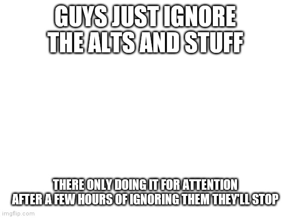 Blank White Template | GUYS JUST IGNORE THE ALTS AND STUFF; THERE ONLY DOING IT FOR ATTENTION AFTER A FEW HOURS OF IGNORING THEM THEY'LL STOP | image tagged in blank white template | made w/ Imgflip meme maker