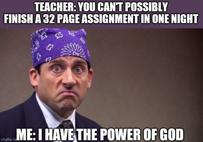 Prison mike |  TEACHER: YOU CAN'T POSSIBLY FINISH A 32 PAGE ASSIGNMENT IN ONE NIGHT; ME: I HAVE THE POWER OF GOD | image tagged in prison mike | made w/ Imgflip meme maker