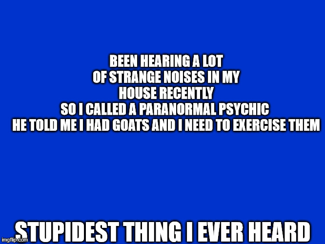 goats | BEEN HEARING A LOT OF STRANGE NOISES IN MY HOUSE RECENTLY
SO I CALLED A PARANORMAL PSYCHIC 

HE TOLD ME I HAD GOATS AND I NEED TO EXERCISE THEM; STUPIDEST THING I EVER HEARD | image tagged in jeopardy blank | made w/ Imgflip meme maker