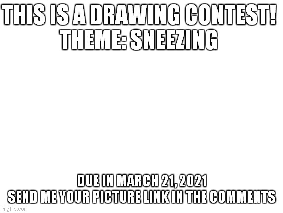 DRAWING CONTEST | THIS IS A DRAWING CONTEST!

THEME: SNEEZING; DUE IN MARCH 21, 2021
SEND ME YOUR PICTURE LINK IN THE COMMENTS | image tagged in blank white template | made w/ Imgflip meme maker