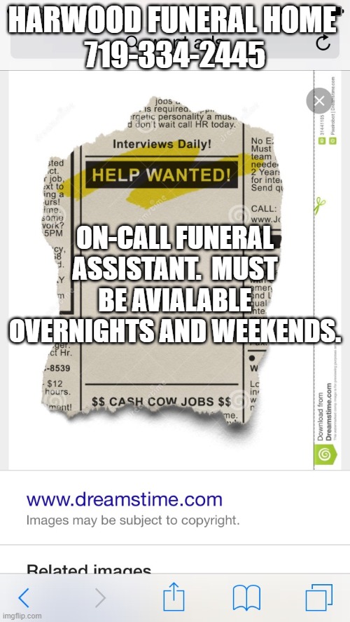 Help Wanted | HARWOOD FUNERAL HOME 
719-334-2445; ON-CALL FUNERAL ASSISTANT.  MUST BE AVIALABLE OVERNIGHTS AND WEEKENDS. | image tagged in help wanted | made w/ Imgflip meme maker