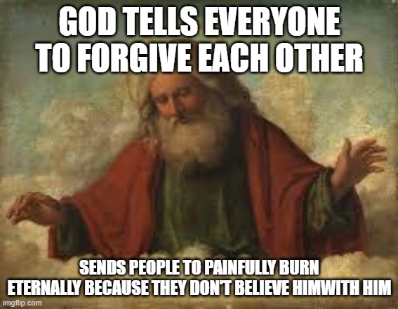 god is hypocrite | GOD TELLS EVERYONE TO FORGIVE EACH OTHER; SENDS PEOPLE TO PAINFULLY BURN ETERNALLY BECAUSE THEY DON'T BELIEVE HIMWITH HIM | image tagged in god,religion,anti-religion,athiest | made w/ Imgflip meme maker