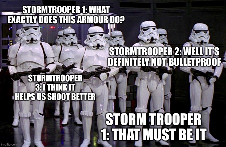 Imperial Stormtroopers  | STORMTROOPER 1: WHAT EXACTLY DOES THIS ARMOUR DO? STORMTROOPER 2: WELL IT’S DEFINITELY NOT BULLETPROOF; STORMTROOPER 3: I THINK IT HELPS US SHOOT BETTER; STORM TROOPER 1: THAT MUST BE IT | image tagged in imperial stormtroopers | made w/ Imgflip meme maker