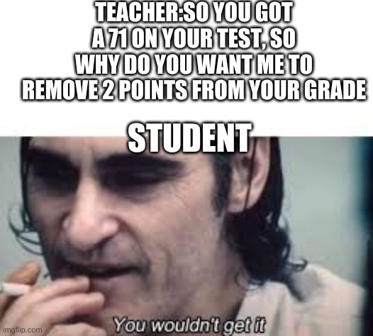 You wouldn't get it (spacing) | TEACHER:SO YOU GOT A 71 ON YOUR TEST, SO WHY DO YOU WANT ME TO REMOVE 2 POINTS FROM YOUR GRADE; STUDENT | image tagged in you wouldn't get it spacing | made w/ Imgflip meme maker