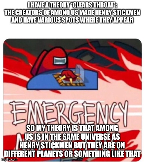 That is what I think | I HAVE A THEORY *CLEARS THROAT*: THE CREATORS OF AMONG US MADE HENRY STICKMEN AND HAVE VARIOUS SPOTS WHERE THEY APPEAR; SO MY THEORY IS THAT AMONG US IS IN THE SAME UNIVERSE AS HENRY STICKMEN BUT THEY ARE ON DIFFERENT PLANETS OR SOMETHING LIKE THAT | image tagged in emergency meeting among us | made w/ Imgflip meme maker