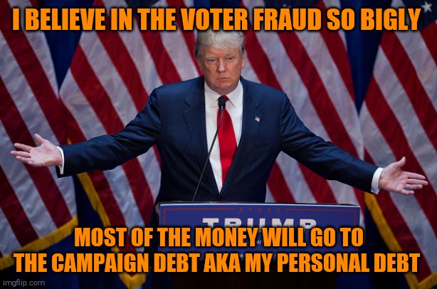 Donald Trump | I BELIEVE IN THE VOTER FRAUD SO BIGLY; MOST OF THE MONEY WILL GO TO THE CAMPAIGN DEBT AKA MY PERSONAL DEBT | image tagged in donald trump,memes,con man | made w/ Imgflip meme maker