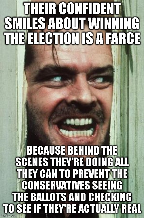 That awkward moment when the winner refuses the drug test | THEIR CONFIDENT SMILES ABOUT WINNING THE ELECTION IS A FARCE; BECAUSE BEHIND THE SCENES THEY'RE DOING ALL THEY CAN TO PREVENT THE CONSERVATIVES SEEING THE BALLOTS AND CHECKING TO SEE IF THEY'RE ACTUALLY REAL | image tagged in memes,here's johnny | made w/ Imgflip meme maker