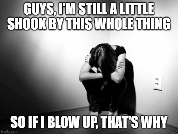 DEPRESSION SADNESS HURT PAIN ANXIETY | GUYS, I'M STILL A LITTLE SHOOK BY THIS WHOLE THING; SO IF I BLOW UP, THAT'S WHY | image tagged in depression sadness hurt pain anxiety | made w/ Imgflip meme maker