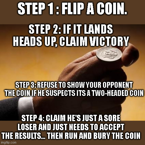 Dems in the election | STEP 1 : FLIP A COIN. STEP 2: IF IT LANDS HEADS UP, CLAIM VICTORY; STEP 3: REFUSE TO SHOW YOUR OPPONENT THE COIN IF HE SUSPECTS ITS A TWO-HEADED COIN; STEP 4: CLAIM HE'S JUST A SORE LOSER AND JUST NEEDS TO ACCEPT THE RESULTS... THEN RUN AND BURY THE COIN | image tagged in coin flip | made w/ Imgflip meme maker