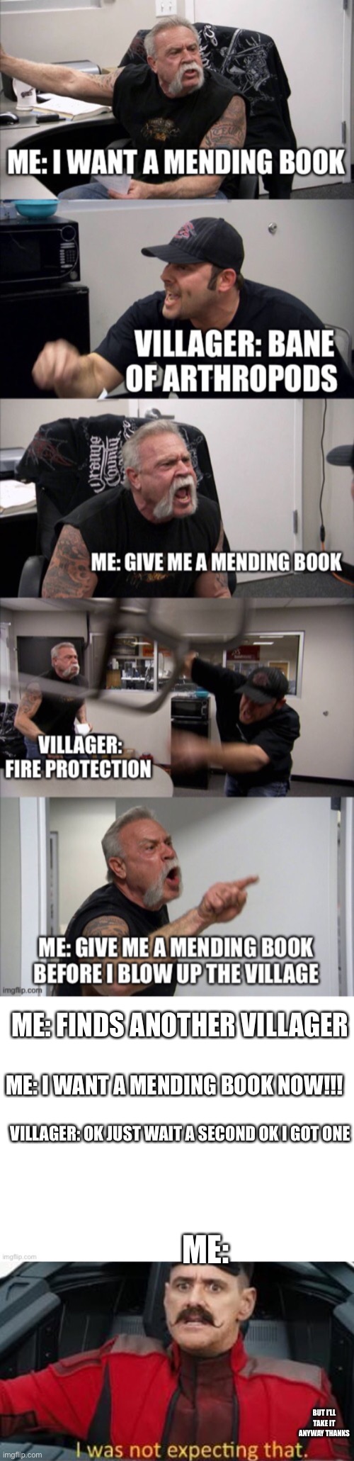 Finally | ME: FINDS ANOTHER VILLAGER; ME: I WANT A MENDING BOOK NOW!!! VILLAGER: OK JUST WAIT A SECOND OK I GOT ONE; ME:; BUT I’LL TAKE IT ANYWAY THANKS | image tagged in minecraft villagers | made w/ Imgflip meme maker