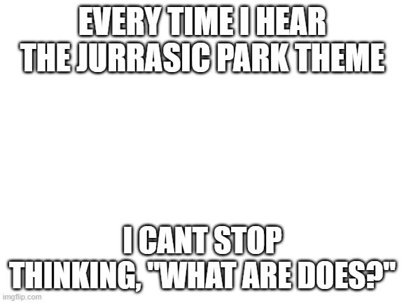 Blank White Template | EVERY TIME I HEAR THE JURRASIC PARK THEME; I CANT STOP THINKING, "WHAT ARE DOES?" | image tagged in blank white template,lolihatemylife | made w/ Imgflip meme maker