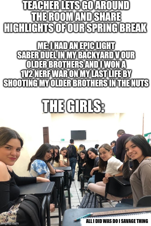 This did actually happen when I was 11 and in 4/5th grade on the morning of Monday April 9th 2018 | TEACHER LETS GO AROUND THE ROOM AND SHARE HIGHLIGHTS OF OUR SPRING BREAK; ME: I HAD AN EPIC LIGHT SABER DUEL IN MY BACKYARD V OUR OLDER BROTHERS AND I WON A 1V2 NERF WAR ON MY LAST LIFE BY SHOOTING MY OLDER BROTHERS IN THE NUTS; THE GIRLS:; ALL I DID WAS DO I SAVAGE THING | image tagged in girls in class looking back | made w/ Imgflip meme maker