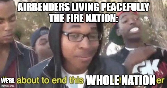 I’m about to end this man’s whole career | AIRBENDERS LIVING PEACEFULLY
THE FIRE NATION:; WE'RE; WHOLE NATION | image tagged in i m about to end this man s whole career | made w/ Imgflip meme maker