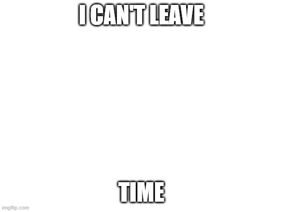 Blank White Template | I CAN'T LEAVE; TIME | image tagged in blank white template | made w/ Imgflip meme maker