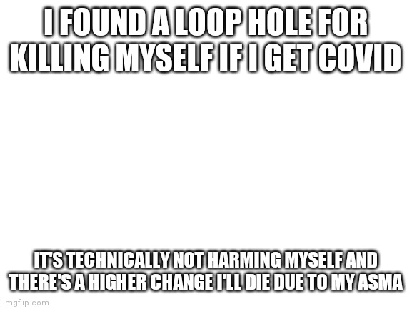 Yes a loophole | I FOUND A LOOP HOLE FOR KILLING MYSELF IF I GET COVID; IT'S TECHNICALLY NOT HARMING MYSELF AND THERE'S A HIGHER CHANGE I'LL DIE DUE TO MY ASMA | image tagged in blank white template | made w/ Imgflip meme maker