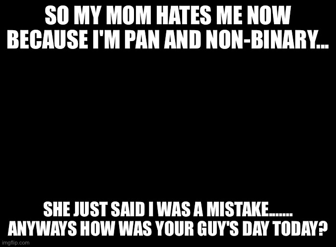 No I'm just crying while watching the unus annus live stream.....yay :) | SO MY MOM HATES ME NOW BECAUSE I'M PAN AND NON-BINARY... SHE JUST SAID I WAS A MISTAKE....... ANYWAYS HOW WAS YOUR GUY'S DAY TODAY? | image tagged in blank black | made w/ Imgflip meme maker