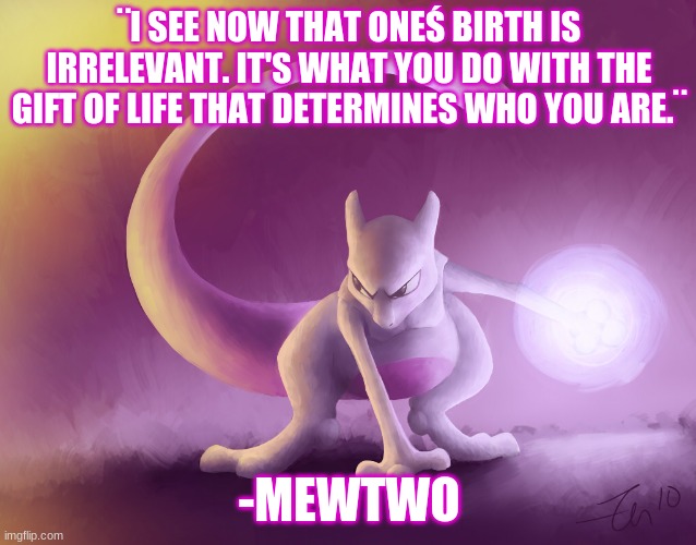Mewtwo quote from Pokemon the first movie | ¨I SEE NOW THAT ONEŚ BIRTH IS IRRELEVANT. IT'S WHAT YOU DO WITH THE GIFT OF LIFE THAT DETERMINES WHO YOU ARE.¨; -MEWTWO | image tagged in mewtwo s thoughts | made w/ Imgflip meme maker