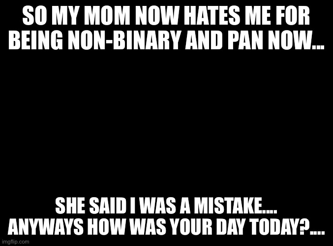 Yay.........fun :) | SO MY MOM NOW HATES ME FOR BEING NON-BINARY AND PAN NOW... SHE SAID I WAS A MISTAKE....
ANYWAYS HOW WAS YOUR DAY TODAY?.... | image tagged in blank black | made w/ Imgflip meme maker