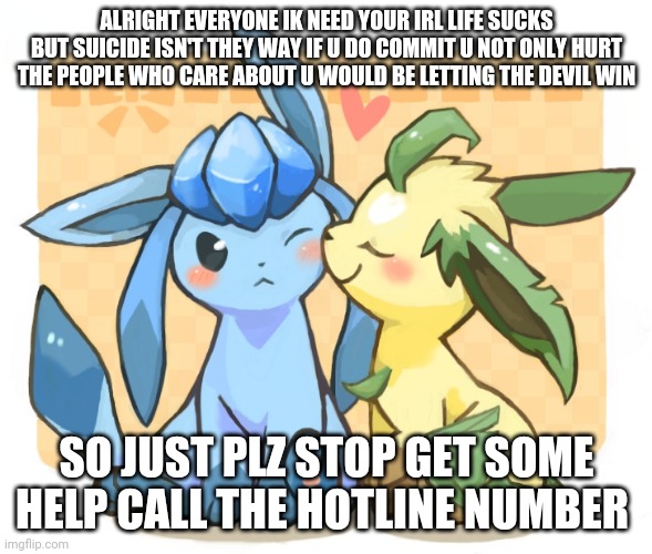 Glaceon x leafeon 3 | ALRIGHT EVERYONE IK NEED YOUR IRL LIFE SUCKS BUT SUICIDE ISN'T THEY WAY IF U DO COMMIT U NOT ONLY HURT THE PEOPLE WHO CARE ABOUT U WOULD BE LETTING THE DEVIL WIN; SO JUST PLZ STOP GET SOME HELP CALL THE HOTLINE NUMBER | image tagged in glaceon x leafeon 3 | made w/ Imgflip meme maker