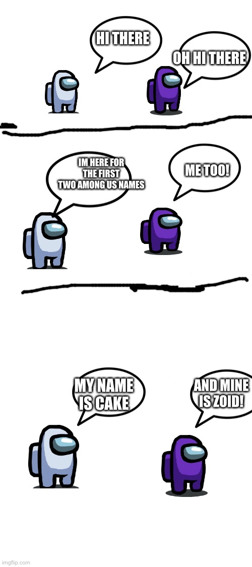 How do i make them turn around... | HI THERE; OH HI THERE; IM HERE FOR THE FIRST TWO AMONG US NAMES; ME TOO! MY NAME IS CAKE; AND MINE IS ZOID! | image tagged in blank white template | made w/ Imgflip meme maker