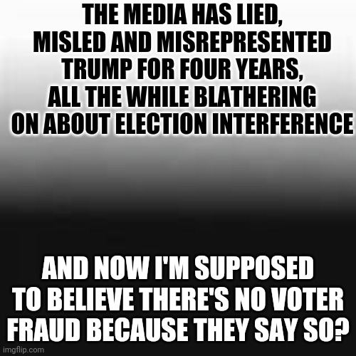 Here it is in black and white - all the cool kids are doing it | THE MEDIA HAS LIED, MISLED AND MISREPRESENTED TRUMP FOR FOUR YEARS, ALL THE WHILE BLATHERING ON ABOUT ELECTION INTERFERENCE; AND NOW I'M SUPPOSED TO BELIEVE THERE'S NO VOTER FRAUD BECAUSE THEY SAY SO? | image tagged in media,lies,manipulation | made w/ Imgflip meme maker
