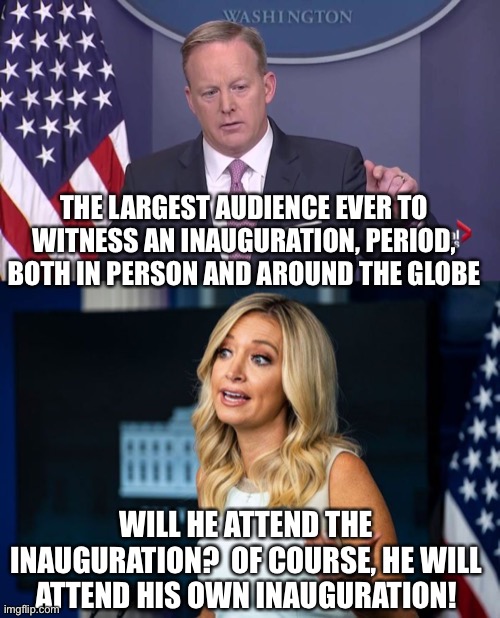 Lies that press secretaries say | THE LARGEST AUDIENCE EVER TO WITNESS AN INAUGURATION, PERIOD, BOTH IN PERSON AND AROUND THE GLOBE; WILL HE ATTEND THE INAUGURATION?  OF COURSE, HE WILL ATTEND HIS OWN INAUGURATION! | image tagged in memes,mcenany,spicer | made w/ Imgflip meme maker