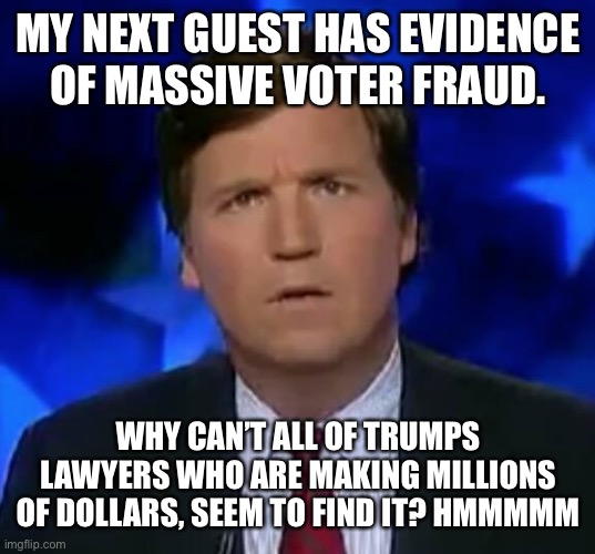 confused Tucker carlson | MY NEXT GUEST HAS EVIDENCE OF MASSIVE VOTER FRAUD. WHY CAN’T ALL OF TRUMPS LAWYERS WHO ARE MAKING MILLIONS OF DOLLARS, SEEM TO FIND IT? HMMMMM | image tagged in confused tucker carlson | made w/ Imgflip meme maker