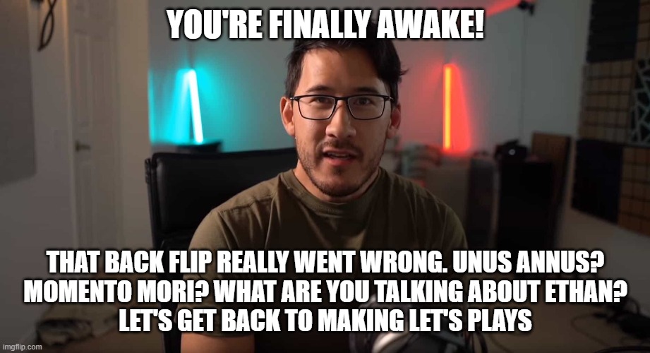 YOU'RE FINALLY AWAKE! THAT BACK FLIP REALLY WENT WRONG. UNUS ANNUS?
 MOMENTO MORI? WHAT ARE YOU TALKING ABOUT ETHAN? 
LET'S GET BACK TO MAKING LET'S PLAYS | image tagged in unus annus | made w/ Imgflip meme maker