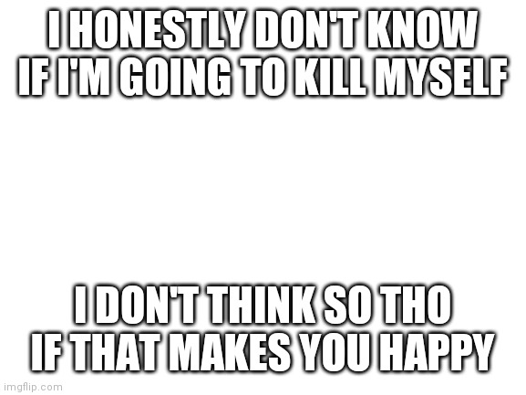 Idk (k) | I HONESTLY DON'T KNOW IF I'M GOING TO KILL MYSELF; I DON'T THINK SO THO IF THAT MAKES YOU HAPPY | image tagged in blank white template | made w/ Imgflip meme maker