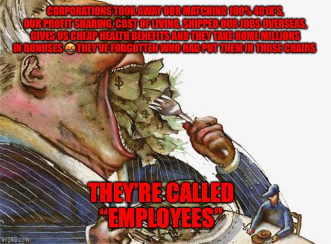 Corrupt Career Politicians | CORPORATIONS TOOK AWAY OUR MATCHING 100% 401K’S, OUR PROFIT SHARING, COST OF LIVING, SHIPPED OUR JOBS OVERSEAS, GIVES US CHEAP HEALTH BENEFITS AND THEY TAKE HOME MILLIONS IN BONUSES 🤬THEY’VE FORGOTTEN WHO HAD PUT THEM IN THOSE CHAIRS; THEY’RE CALLED       “EMPLOYEES” | image tagged in corrupt career politicians | made w/ Imgflip meme maker