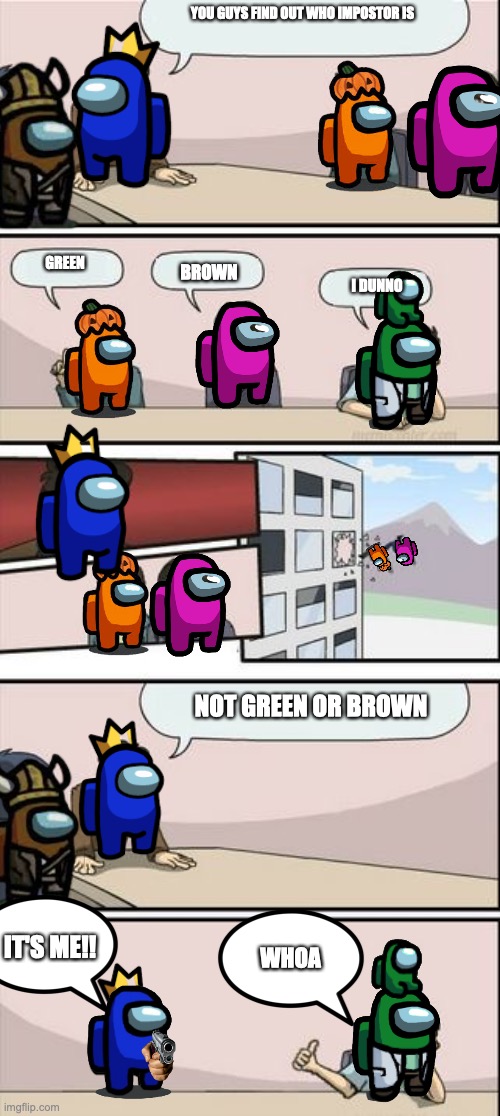 Boardroom Meeting Sugg 2 | YOU GUYS FIND OUT WHO IMPOSTOR IS; GREEN; BROWN; I DUNNO; NOT GREEN OR BROWN; IT'S ME!! WHOA | image tagged in boardroom meeting sugg 2 | made w/ Imgflip meme maker