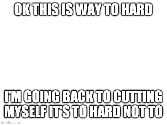 Gaaaaahh | OK THIS IS WAY TO HARD; I'M GOING BACK TO CUTTING MYSELF IT'S TO HARD NOT TO | image tagged in blank white template | made w/ Imgflip meme maker