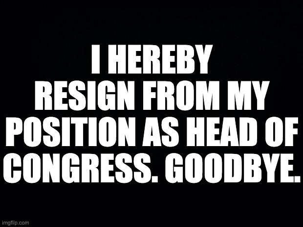 Farewell, IMGFLIP_PRESIDENTS stream. | I HEREBY RESIGN FROM MY POSITION AS HEAD OF CONGRESS. GOODBYE. | image tagged in black background,memes | made w/ Imgflip meme maker