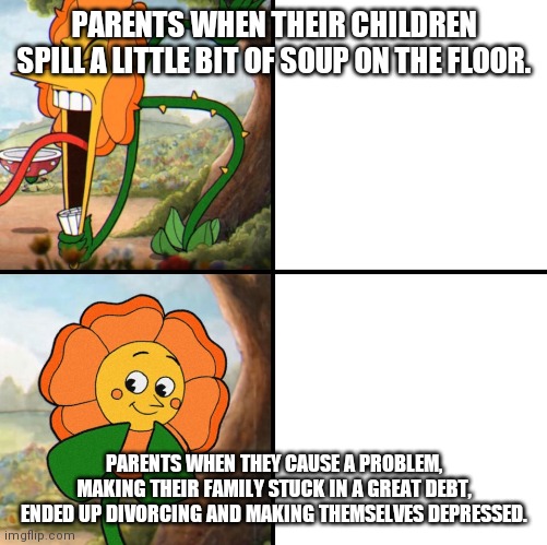 angry flower | PARENTS WHEN THEIR CHILDREN SPILL A LITTLE BIT OF SOUP ON THE FLOOR. PARENTS WHEN THEY CAUSE A PROBLEM, MAKING THEIR FAMILY STUCK IN A GREAT DEBT, ENDED UP DIVORCING AND MAKING THEMSELVES DEPRESSED. | image tagged in angry flower | made w/ Imgflip meme maker