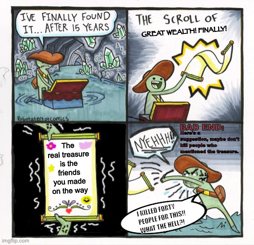 The Scroll of Repercussions | GREAT WEALTH! FINALLY! BAD END:; The real treasure is the friends you made on the way; Here's a suggestion, maybe don't kill people who mentioned the treasure. I KILLED FORTY PEOPLE FOR THIS!! WHAT THE HELL?! | image tagged in memes,the scroll of truth,bad choices,friendship,killing,maybe don't view nsfw | made w/ Imgflip meme maker