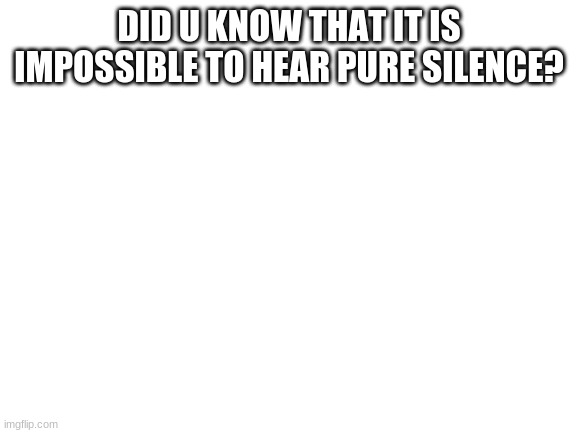 Blank White Template | DID U KNOW THAT IT IS IMPOSSIBLE TO HEAR PURE SILENCE? | image tagged in blank white template | made w/ Imgflip meme maker
