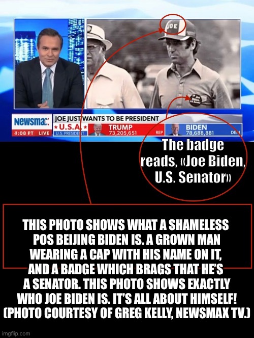 China Joe Biden: It’s all about himself — and not the American people. | The badge reads, «Joe Biden, U.S. Senator»; THIS PHOTO SHOWS WHAT A SHAMELESS 

POS BEIJING BIDEN IS. A GROWN MAN

WEARING A CAP WITH HIS NAME ON IT, 

AND A BADGE WHICH BRAGS THAT HE’S 

A SENATOR. THIS PHOTO SHOWS EXACTLY

WHO JOE BIDEN IS. IT’S ALL ABOUT HIMSELF!
(PHOTO COURTESY OF GREG KELLY, NEWSMAX TV.) | image tagged in joe biden,creepy joe biden,election 2020,election fraud,voter fraud,corrupt | made w/ Imgflip meme maker