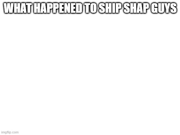Blank White Template | WHAT HAPPENED TO SHIP SHAP GUYS | image tagged in blank white template | made w/ Imgflip meme maker