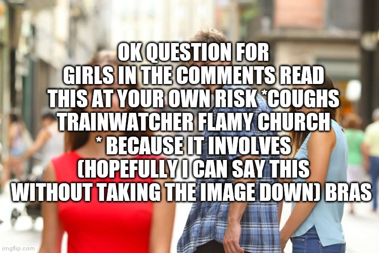 Distracted Boyfriend | OK QUESTION FOR GIRLS IN THE COMMENTS READ THIS AT YOUR OWN RISK *COUGHS TRAINWATCHER FLAMY CHURCH * BECAUSE IT INVOLVES (HOPEFULLY I CAN SAY THIS WITHOUT TAKING THE IMAGE DOWN) BRAS | image tagged in memes,distracted boyfriend | made w/ Imgflip meme maker