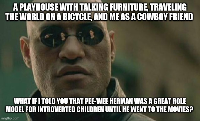 Matrix Morpheus | A PLAYHOUSE WITH TALKING FURNITURE, TRAVELING THE WORLD ON A BICYCLE, AND ME AS A COWBOY FRIEND; WHAT IF I TOLD YOU THAT PEE-WEE HERMAN WAS A GREAT ROLE MODEL FOR INTROVERTED CHILDREN UNTIL HE WENT TO THE MOVIES? | image tagged in memes,matrix morpheus | made w/ Imgflip meme maker