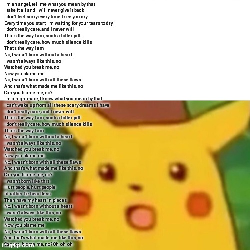 Partial lyrics I think | I'm an angel, tell me what you mean by that
I take it all and I will never give it back
I don't feel sorry every time I see you cry
Every time you start, I'm waiting for your tears to dry
I don't really care, and I never will
That's the way I am, such a bitter pill
I don't really care, how much silence kills
That's the way I am
No, I wasn't born without a heart
I wasn't always like this, no
Watched you break me, no
Now you blame me
No, I wasn't born with all these flaws
And that's what made me like this, no
Can you blame me, no?
I'm a nightmare, I know what you mean by that
I can't wake up from all these scary dreams I have
I don't really care, and I never will
That's the way I am, such a bitter pill
I don't really care, how much silence kills
That's the way I am
No, I wasn't born without a heart
I wasn't always like this, no
Watched you break me, no
Now you blame me
No, I wasn't born with all these flaws
And that's what made me like this, no
Can you blame me, no?
I wasn't born like this
Hurt people, hurt people
I'd rather be heartless
Than have my heart in pieces
No, I wasn't born without a heart
I wasn't always like this, no
Watched you break me, no
Now you blame me
No, I wasn't born with all these flaws
And that's what made me like this, no
Can you blame me, no? Oh, oh, oh | image tagged in memes,surprised pikachu | made w/ Imgflip meme maker