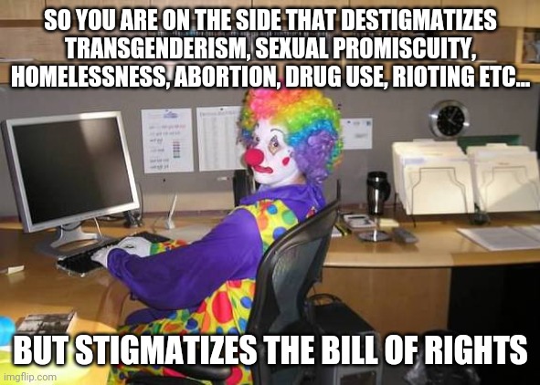 You're a clown. | SO YOU ARE ON THE SIDE THAT DESTIGMATIZES TRANSGENDERISM, SEXUAL PROMISCUITY, HOMELESSNESS, ABORTION, DRUG USE, RIOTING ETC... BUT STIGMATIZES THE BILL OF RIGHTS | image tagged in clown computer,liberal logic,leftists,bill of rights | made w/ Imgflip meme maker