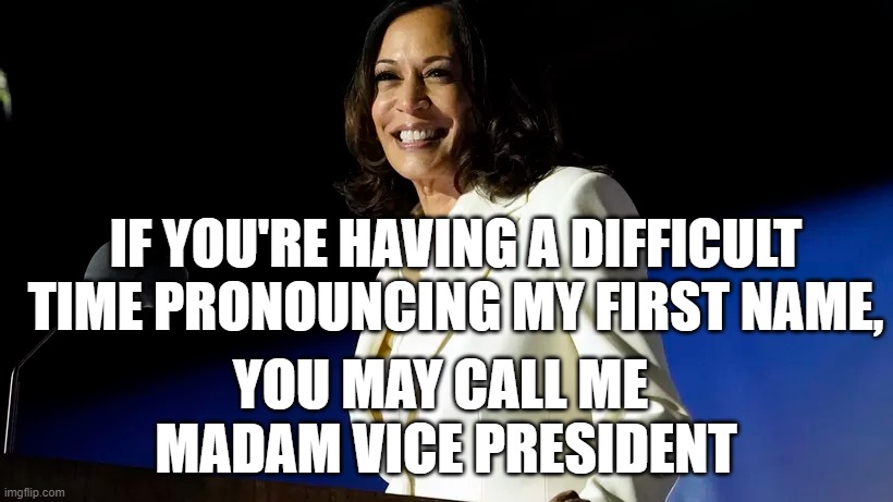 Madam Vice President, 1 | IF YOU'RE HAVING A DIFFICULT TIME PRONOUNCING MY FIRST NAME, YOU MAY CALL ME 
MADAM VICE PRESIDENT | image tagged in kamala harris,election 2020 | made w/ Imgflip meme maker