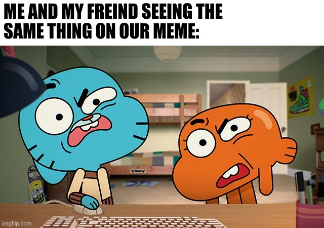 gumball | ME AND MY FREIND SEEING THE 
SAME THING ON OUR MEME: | image tagged in gumball | made w/ Imgflip meme maker