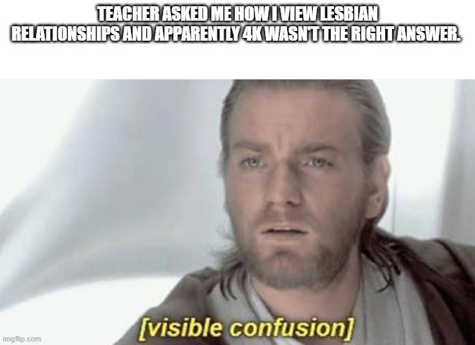 howww | TEACHER ASKED ME HOW I VIEW LESBIAN RELATIONSHIPS AND APPARENTLY 4K WASN'T THE RIGHT ANSWER. | image tagged in visible confusion | made w/ Imgflip meme maker