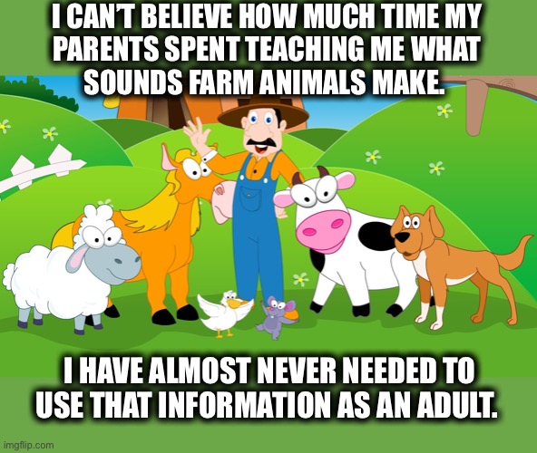 You first thought of “moo” didn’t you? | I CAN’T BELIEVE HOW MUCH TIME MY
PARENTS SPENT TEACHING ME WHAT
SOUNDS FARM ANIMALS MAKE. I HAVE ALMOST NEVER NEEDED TO USE THAT INFORMATION AS AN ADULT. | image tagged in old mcdonald,animals,farm,sounds,moo,waste | made w/ Imgflip meme maker