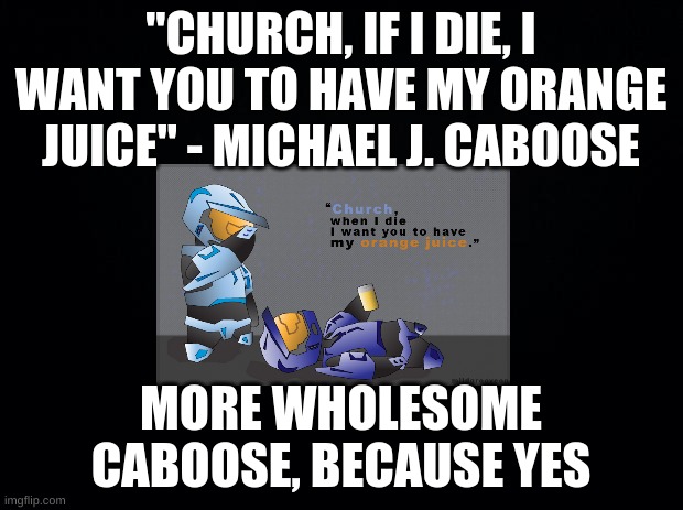 Black background | "CHURCH, IF I DIE, I WANT YOU TO HAVE MY ORANGE JUICE" - MICHAEL J. CABOOSE; MORE WHOLESOME CABOOSE, BECAUSE YES | image tagged in black background | made w/ Imgflip meme maker