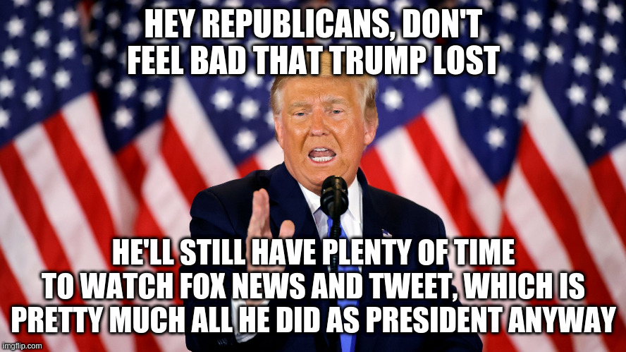 He's not even doing his job now that he's still president. | HEY REPUBLICANS, DON'T FEEL BAD THAT TRUMP LOST; HE'LL STILL HAVE PLENTY OF TIME TO WATCH FOX NEWS AND TWEET, WHICH IS PRETTY MUCH ALL HE DID AS PRESIDENT ANYWAY | image tagged in trump,humor,republicans,election 2020,tweeting,fox news | made w/ Imgflip meme maker